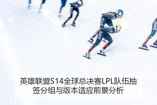 英雄联盟S14全球总决赛LPL队伍抽签分组与版本适应前景分析