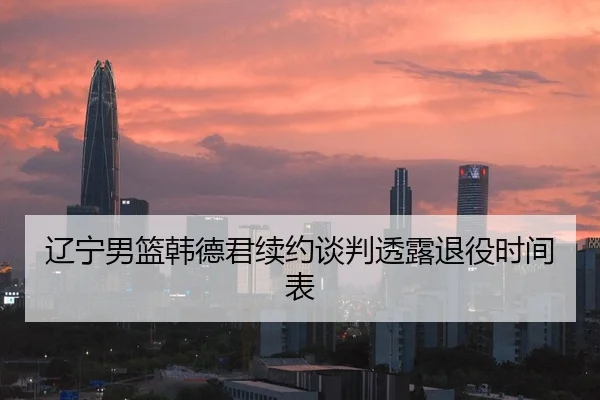 辽宁男篮韩德君续约谈判透露退役时间表