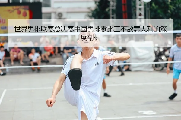 世界男排联赛总决赛中国男排零比三不敌意大利的深度剖析