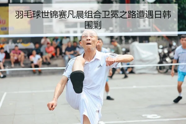 羽毛球世锦赛凡晨组合卫冕之路遭遇日韩围剿