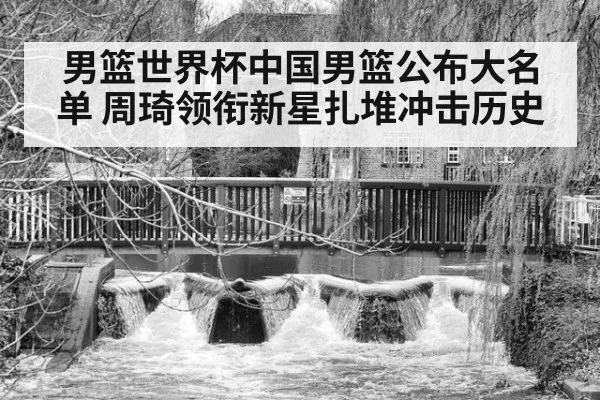 男篮世界杯中国男篮公布大名单 周琦领衔新星扎堆冲击历史